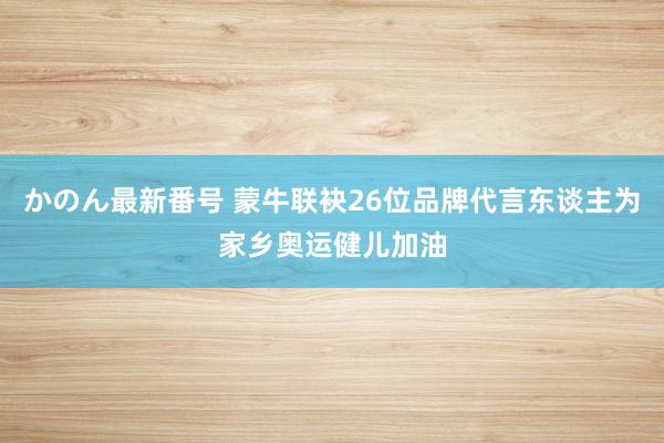 かのん最新番号 蒙牛联袂26位品牌代言东谈主为家乡奥运健儿加油