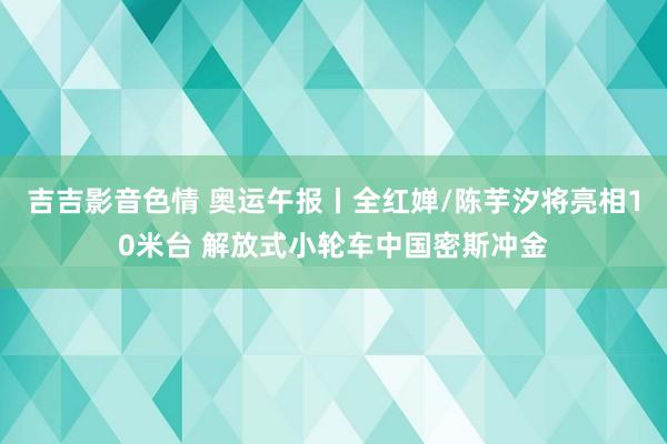 吉吉影音色情 奥运午报丨全红婵/陈芋汐将亮相10米台 解放式小轮车中国密斯冲金