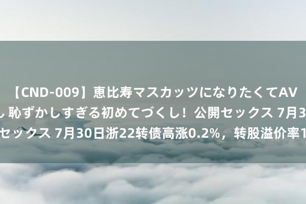 【CND-009】恵比寿マスカッツになりたくてAVデビューしたあみちゃん 恥ずかしすぎる初めてづくし！公開セックス 7月30日浙22转债高涨0.2%，转股溢价率12.44%