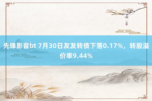 先锋影音bt 7月30日友发转债下落0.17%，转股溢价率9.44%