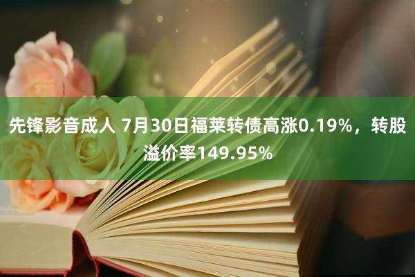 先锋影音成人 7月30日福莱转债高涨0.19%，转股溢价率149.95%