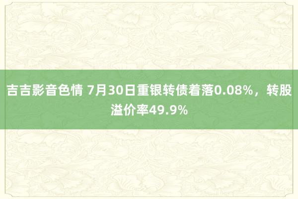 吉吉影音色情 7月30日重银转债着落0.08%，转股溢价率49.9%