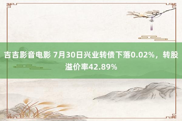 吉吉影音电影 7月30日兴业转债下落0.02%，转股溢价率42.89%