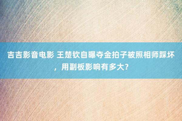 吉吉影音电影 王楚钦自曝夺金拍子被照相师踩坏，用副板影响有多大？