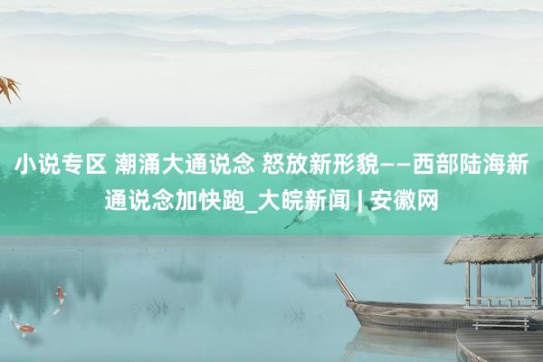 小说专区 潮涌大通说念 怒放新形貌——西部陆海新通说念加快跑_大皖新闻 | 安徽网