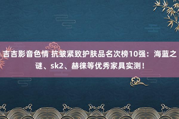 吉吉影音色情 抗皱紧致护肤品名次榜10强：海蓝之谜、sk2、赫徕等优秀家具实测！