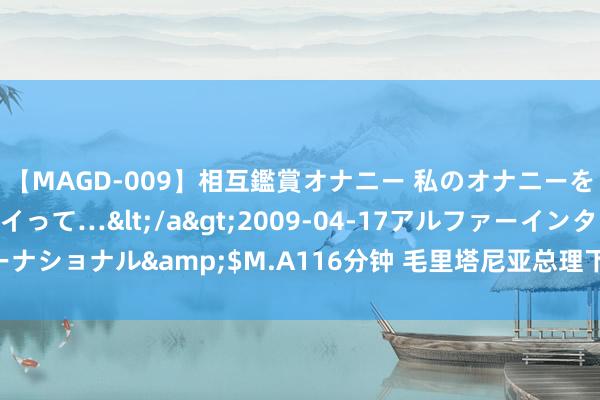 【MAGD-009】相互鑑賞オナニー 私のオナニーを見ながら、あなたもイって…</a>2009-04-17アルファーインターナショナル&$M.A116分钟 毛里塔尼亚总理下野 总统加兹瓦尼任命新总理