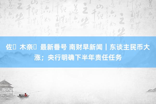 佐々木奈々最新番号 南财早新闻｜东谈主民币大涨；央行明确下半年责任任务