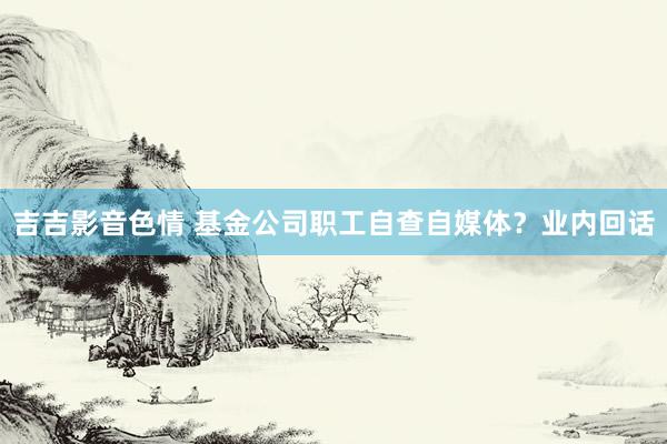 吉吉影音色情 基金公司职工自查自媒体？业内回话