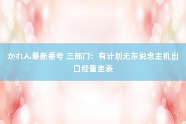 かれん最新番号 三部门：有计划无东说念主机出口经管圭表