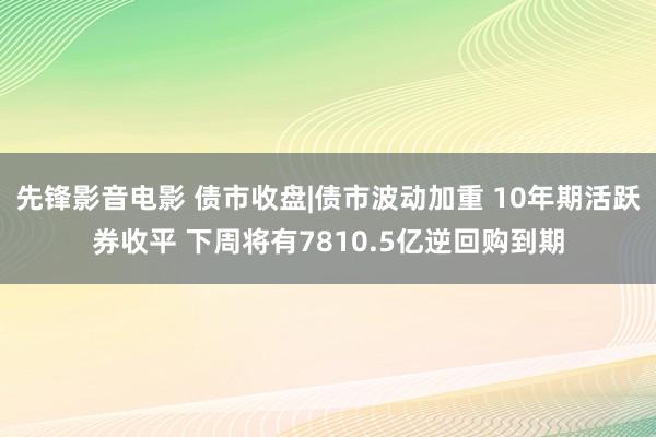 先锋影音电影 债市收盘|债市波动加重 10年期活跃券收平 下周将有7810.5亿逆回购到期