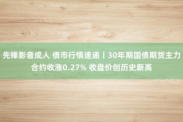 先锋影音成人 债市行情速递丨30年期国债期货主力合约收涨0.27% 收盘价创历史新高