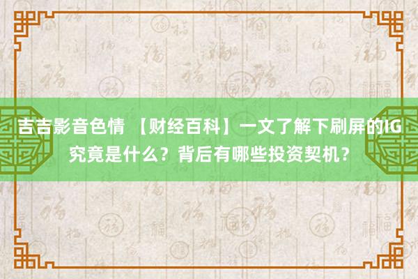 吉吉影音色情 【财经百科】一文了解下刷屏的IG究竟是什么？背后有哪些投资契机？