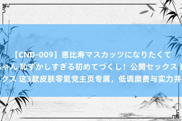 【CND-009】恵比寿マスカッツになりたくてAVデビューしたあみちゃん 恥ずかしすぎる初めてづくし！公開セックス 这3款皮肤零氪党主页专属，低调糜费与实力并存，阔气的硬核风姿