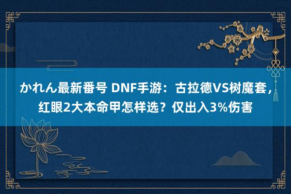 かれん最新番号 DNF手游：古拉德VS树魔套，红眼2大本命甲怎样选？仅出入3%伤害