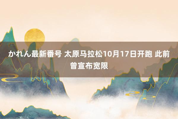 かれん最新番号 太原马拉松10月17日开跑 此前曾宣布宽限