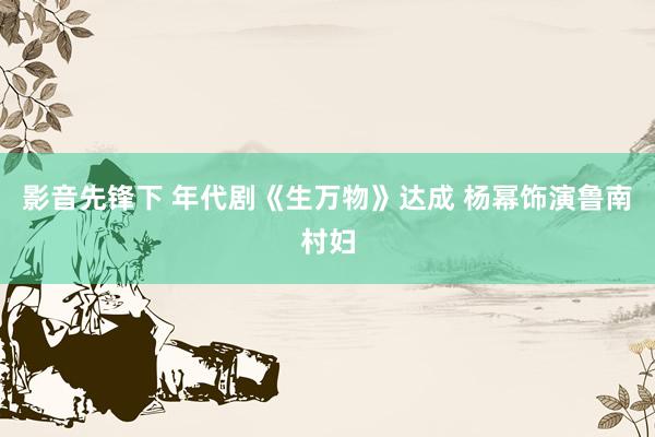 影音先锋下 年代剧《生万物》达成 杨幂饰演鲁南村妇