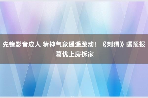 先锋影音成人 精神气象遥遥跳动！《刺猬》曝预报 葛优上房拆家