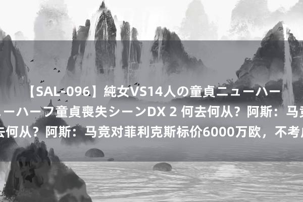 【SAL-096】純女VS14人の童貞ニューハーフ 二度と見れないニューハーフ童貞喪失シーンDX 2 何去何从？阿斯：马竞对菲利克斯标价6000万欧，不考虑租出