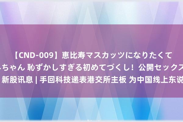 【CND-009】恵比寿マスカッツになりたくてAVデビューしたあみちゃん 恥ずかしすぎる初めてづくし！公開セックス 新股讯息 | 手回科技递表港交所主板 为中国线上东说念主身险中介劳动提供商