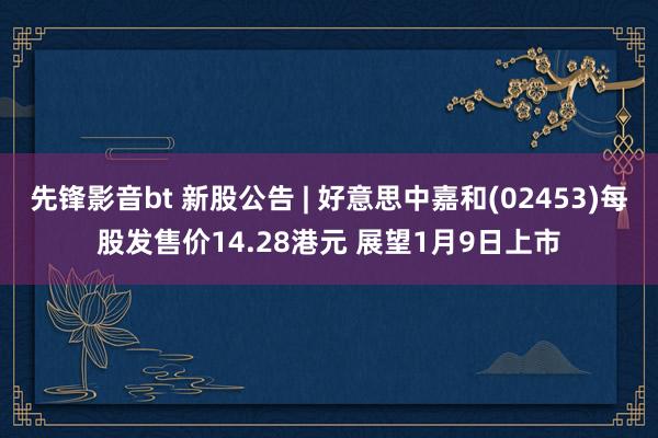 先锋影音bt 新股公告 | 好意思中嘉和(02453)每股发售价14.28港元 展望1月9日上市