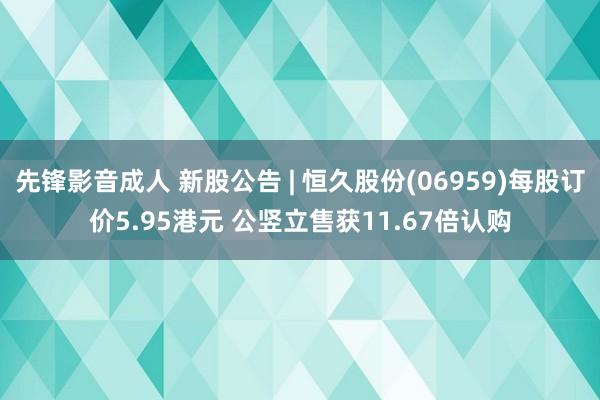 先锋影音成人 新股公告 | 恒久股份(06959)每股订价5.95港元 公竖立售获11.67倍认购