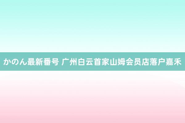 かのん最新番号 广州白云首家山姆会员店落户嘉禾