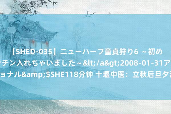 【SHED-035】ニューハーフ童貞狩り6 ～初めてオマ○コにオチンチン入れちゃいました～</a>2008-01-31アルファーインターナショナル&$SHE118分钟 十堰中医：立秋后旦夕温差渐大，应严防“秋老虎”，小心“热感冒”