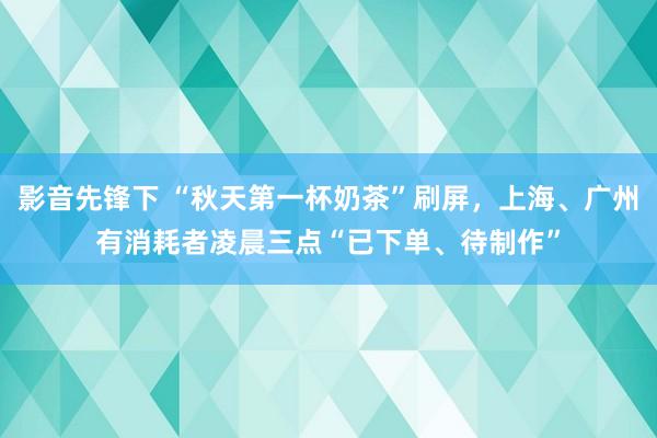 影音先锋下 “秋天第一杯奶茶”刷屏，上海、广州有消耗者凌晨三点“已下单、待制作”