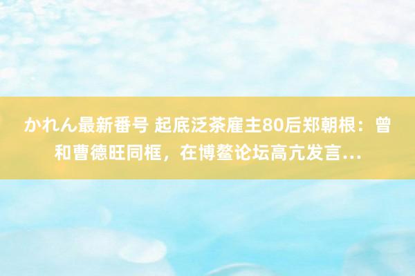 かれん最新番号 起底泛茶雇主80后郑朝根：曾和曹德旺同框，在博鳌论坛高亢发言…