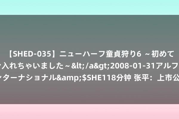 【SHED-035】ニューハーフ童貞狩り6 ～初めてオマ○コにオチンチン入れちゃいました～</a>2008-01-31アルファーインターナショナル&$SHE118分钟 张平：上市公司创新是营业实行而非科技发明