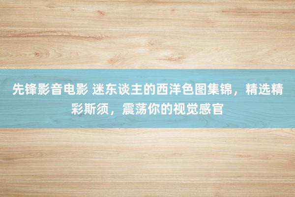 先锋影音电影 迷东谈主的西洋色图集锦，精选精彩斯须，震荡你的视觉感官