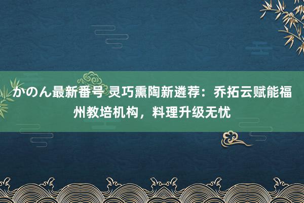 かのん最新番号 灵巧熏陶新遴荐：乔拓云赋能福州教培机构，料理升级无忧