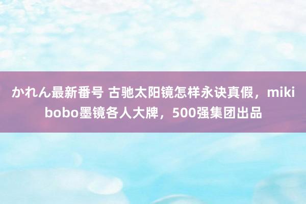 かれん最新番号 古驰太阳镜怎样永诀真假，mikibobo墨镜各人大牌，500强集团出品