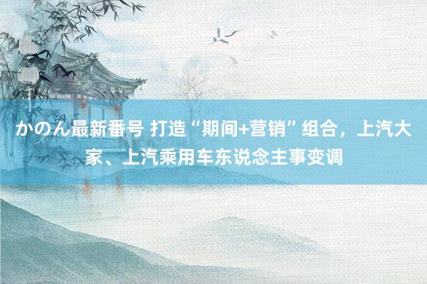 かのん最新番号 打造“期间+营销”组合，上汽大家、上汽乘用车东说念主事变调