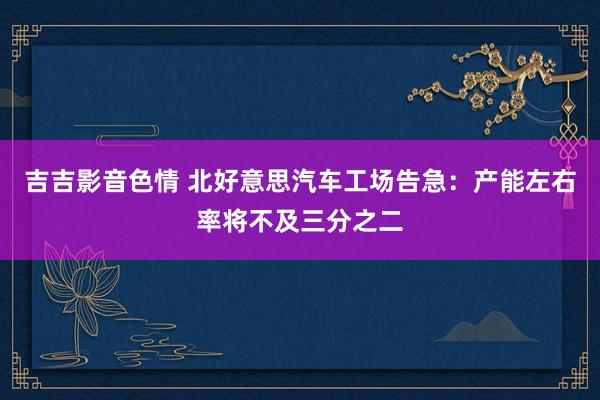 吉吉影音色情 北好意思汽车工场告急：产能左右率将不及三分之二