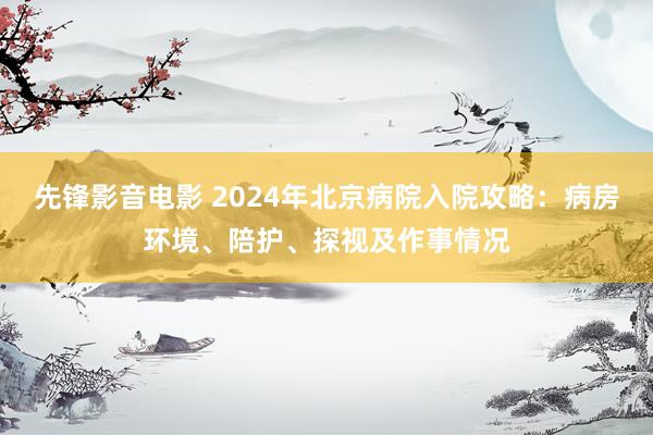 先锋影音电影 2024年北京病院入院攻略：病房环境、陪护、探视及作事情况