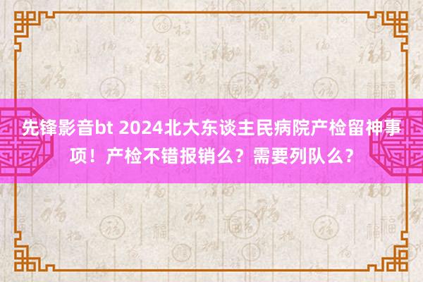 先锋影音bt 2024北大东谈主民病院产检留神事项！产检不错报销么？需要列队么？