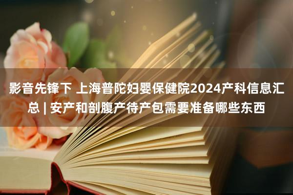 影音先锋下 上海普陀妇婴保健院2024产科信息汇总 | 安产和剖腹产待产包需要准备哪些东西