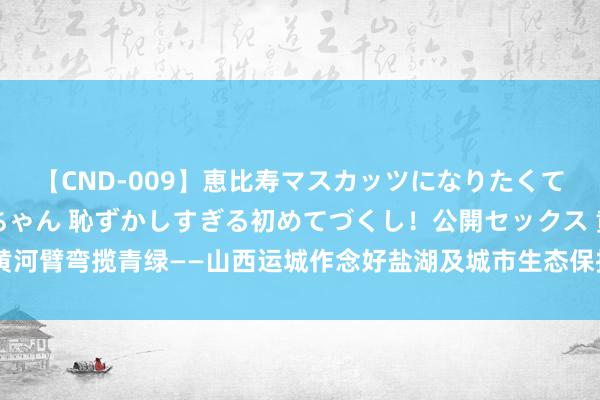 【CND-009】恵比寿マスカッツになりたくてAVデビューしたあみちゃん 恥ずかしすぎる初めてづくし！公開セックス 黄河臂弯揽青绿——山西运城作念好盐湖及城市生态保护和绿色发展的探索与启示