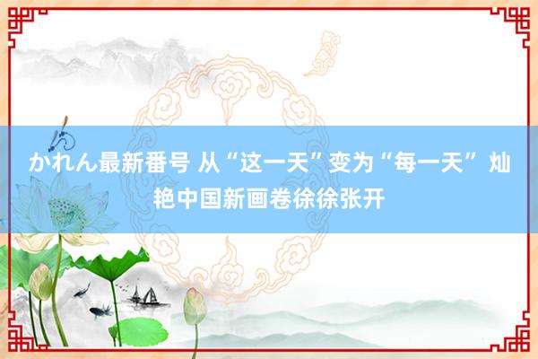 かれん最新番号 从“这一天”变为“每一天” 灿艳中国新画卷徐徐张开