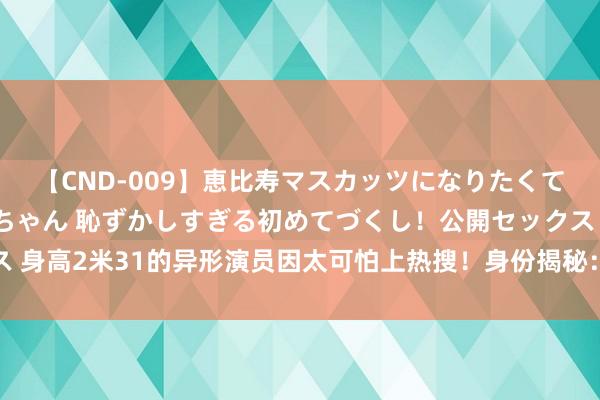 【CND-009】恵比寿マスカッツになりたくてAVデビューしたあみちゃん 恥ずかしすぎる初めてづくし！公開セックス 身高2米31的异形演员因太可怕上热搜！身份揭秘：全国上最高的篮球球员