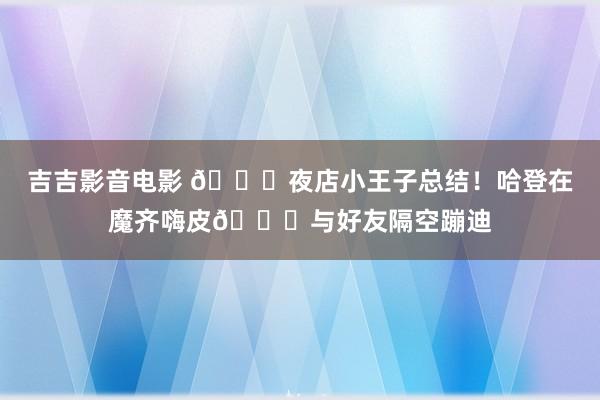 吉吉影音电影 ?夜店小王子总结！哈登在魔齐嗨皮?与好友隔空蹦迪