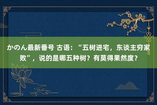 かのん最新番号 古语：“五树进宅，东谈主穷家败”，说的是哪五种树？有莫得果然度？