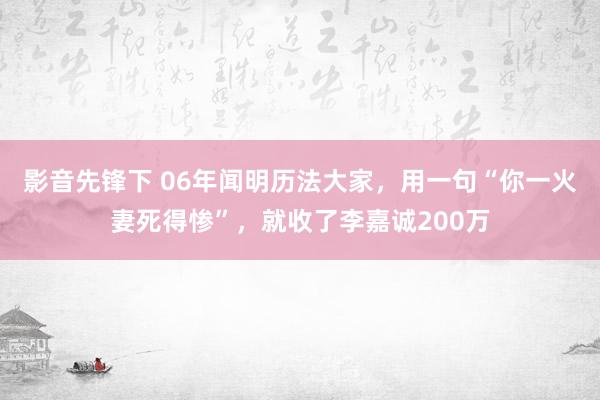 影音先锋下 06年闻明历法大家，用一句“你一火妻死得惨”，就收了李嘉诚200万