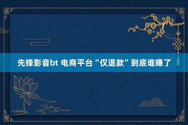 先锋影音bt 电商平台“仅退款”到底谁赚了