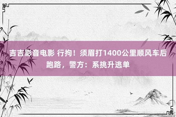 吉吉影音电影 行拘！须眉打1400公里顺风车后跑路，警方：系挑升逃单