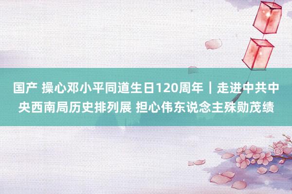 国产 操心邓小平同道生日120周年｜走进中共中央西南局历史排列展 担心伟东说念主殊勋茂绩