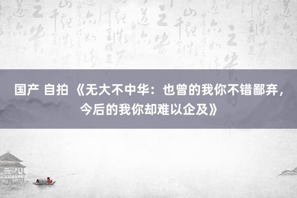 国产 自拍 《无大不中华：也曾的我你不错鄙弃，今后的我你却难以企及》