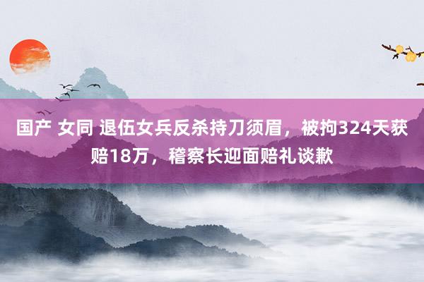 国产 女同 退伍女兵反杀持刀须眉，被拘324天获赔18万，稽察长迎面赔礼谈歉